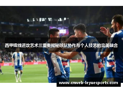 西甲锋线进攻艺术三重奏揭秘球队协作与个人技艺的完美融合