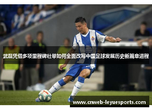 武磊凭借多项里程碑壮举如何全面改写中国足球发展历史新篇章进程