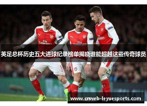 英足总杯历史五大进球纪录榜单揭晓谁能超越这些传奇球员
