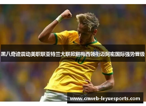 黑八奇迹震动美职联亚特兰大联掀翻梅西领衔迈阿密国际强势晋级